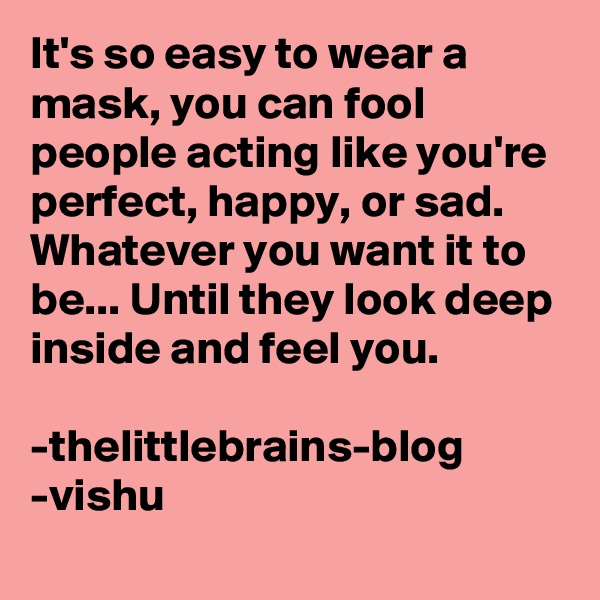 It's so easy to wear a mask, you can fool people acting like you're perfect, happy, or sad. Whatever you want it to be... Until they look deep inside and feel you.

-thelittlebrains-blog
-vishu