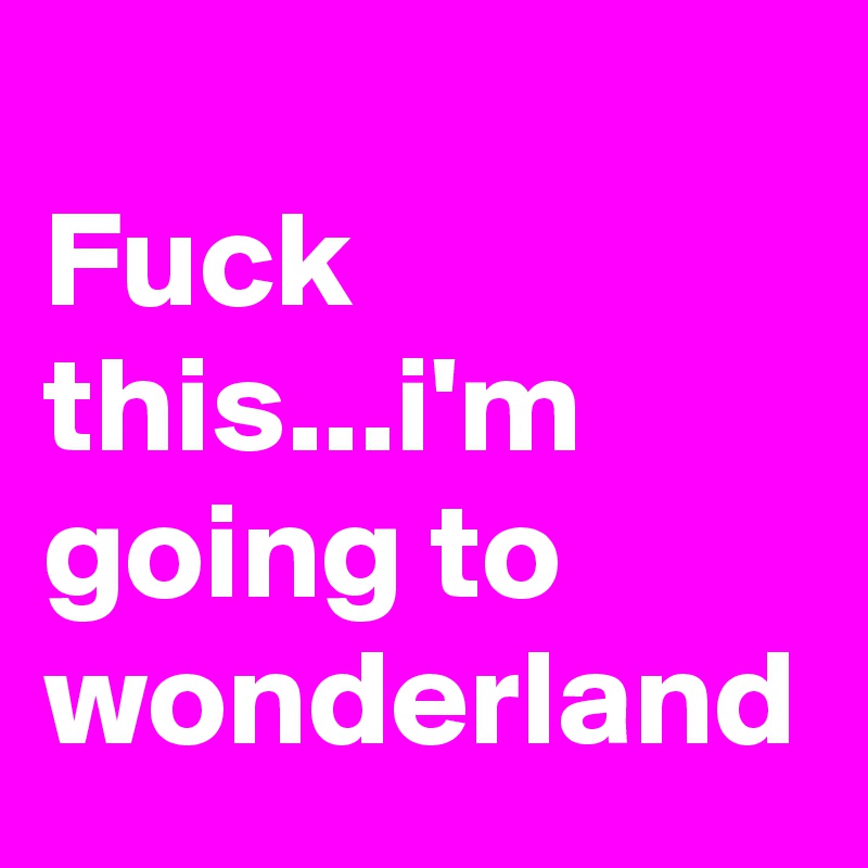 
Fuck this...i'm going to wonderland