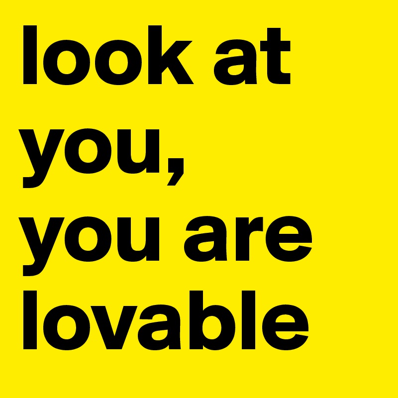 look at you,
you are
lovable