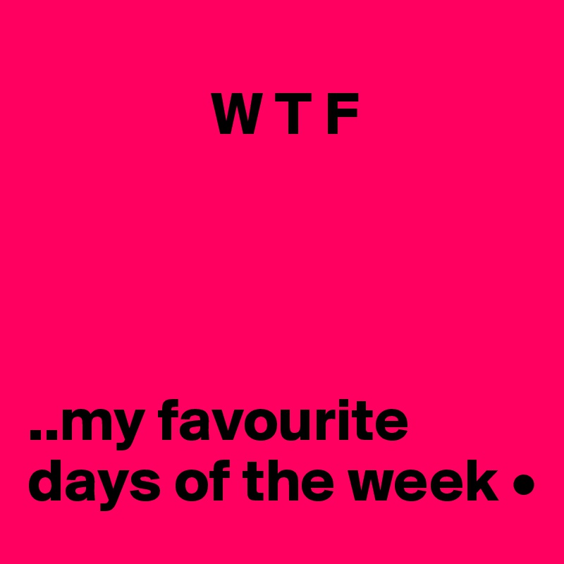 
               W T F




..my favourite days of the week •
