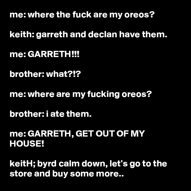 me: where the fuck are my oreos?

keith: garreth and declan have them.

me: GARRETH!!!

brother: what?!?

me: where are my fucking oreos?

brother: i ate them.

me: GARRETH, GET OUT OF MY HOUSE!

keitH; byrd calm down, let's go to the store and buy some more..