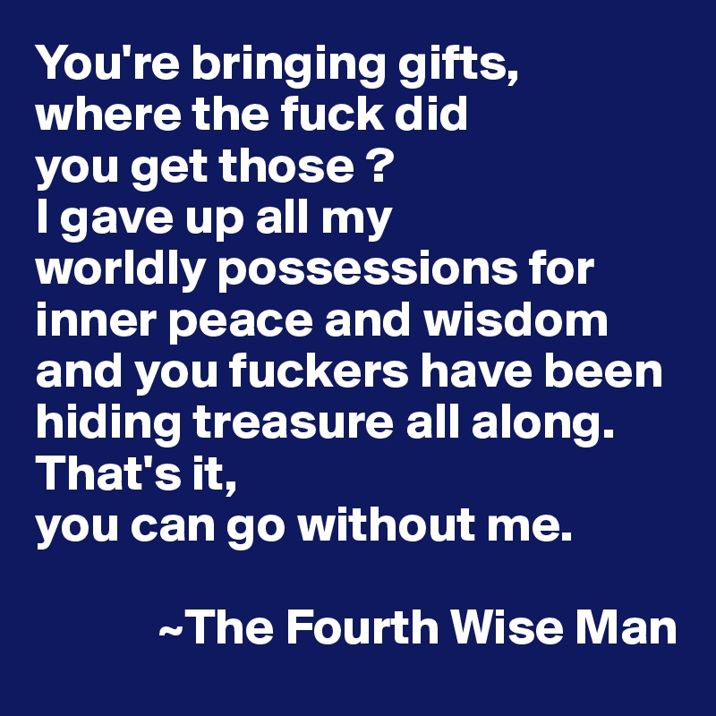 You're bringing gifts, 
where the fuck did 
you get those ? 
I gave up all my 
worldly possessions for inner peace and wisdom and you fuckers have been hiding treasure all along. That's it, 
you can go without me. 
 
            ~The Fourth Wise Man