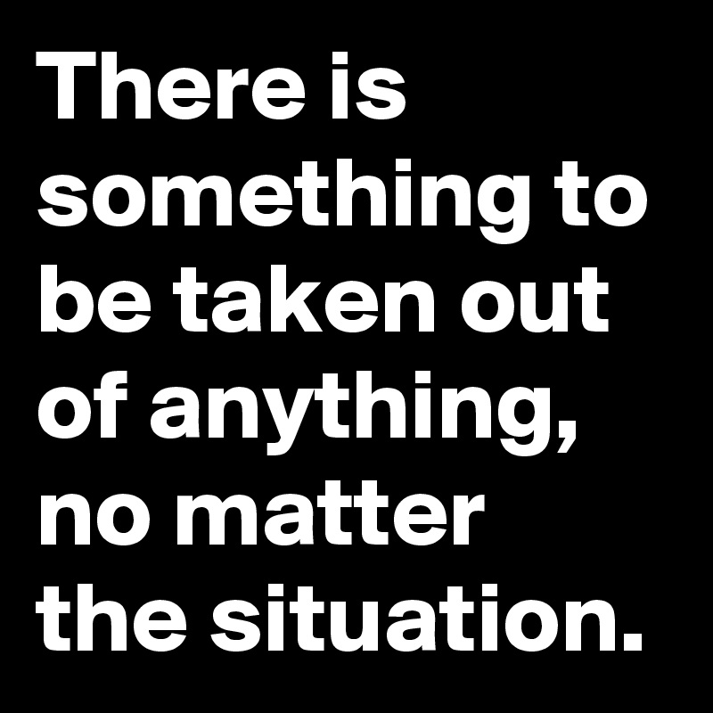 There is something to be taken out of anything, no matter the situation.