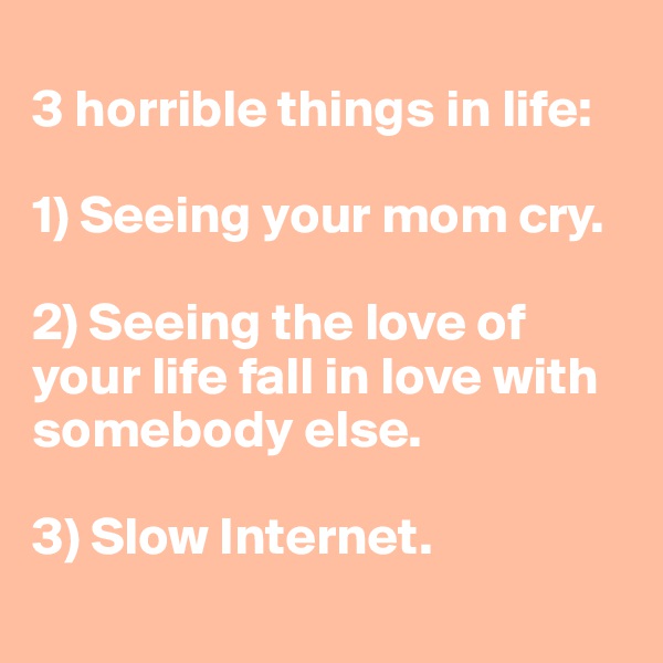 
3 horrible things in life: 

1) Seeing your mom cry. 

2) Seeing the love of your life fall in love with somebody else. 

3) Slow Internet.
