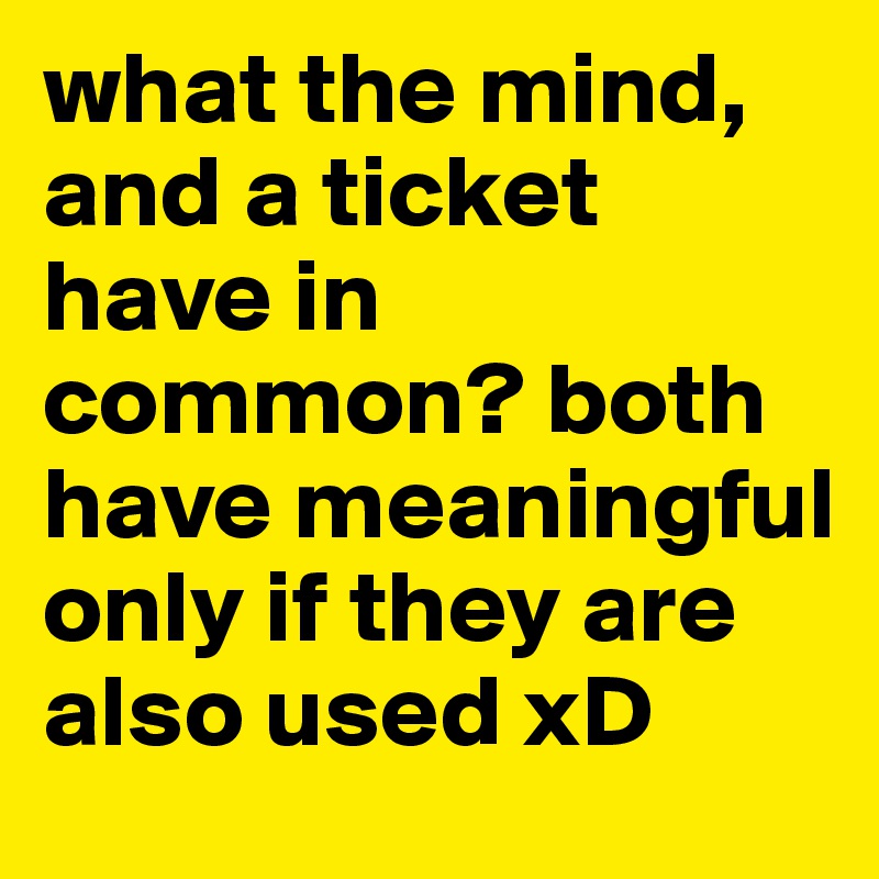 what the mind, and a ticket have in common? both have meaningful only if they are also used xD