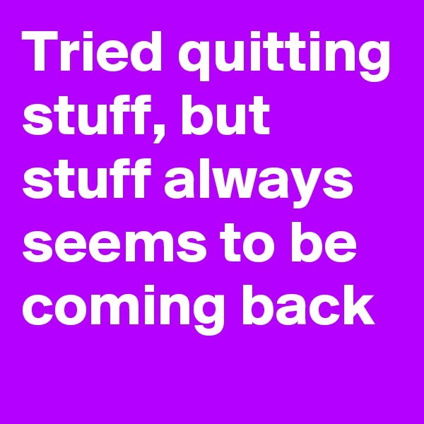 Tried quitting stuff, but stuff always seems to be coming back