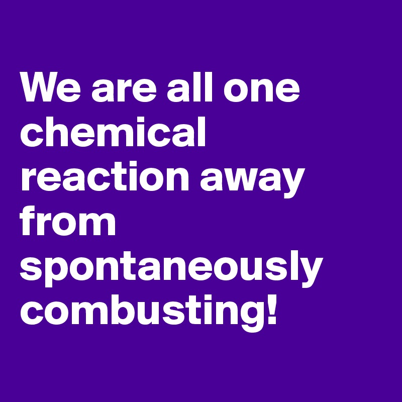 
We are all one chemical reaction away from spontaneously combusting!
