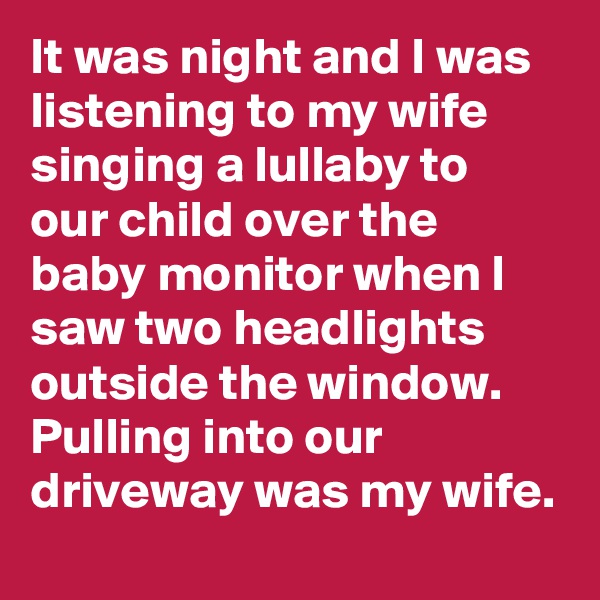 It was night and I was listening to my wife singing a lullaby to our child over the baby monitor when I saw two headlights outside the window. Pulling into our driveway was my wife.