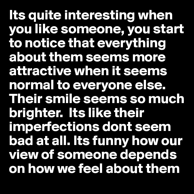 Its quite interesting when you like someone, you start to notice that everything about them seems more attractive when it seems normal to everyone else. Their smile seems so much brighter.  Its like their imperfections dont seem bad at all. Its funny how our view of someone depends on how we feel about them