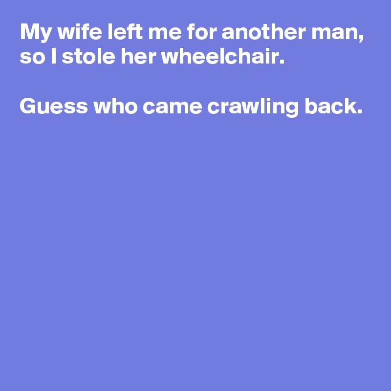 My wife left me for another man, so I stole her wheelchair.

Guess who came crawling back.








