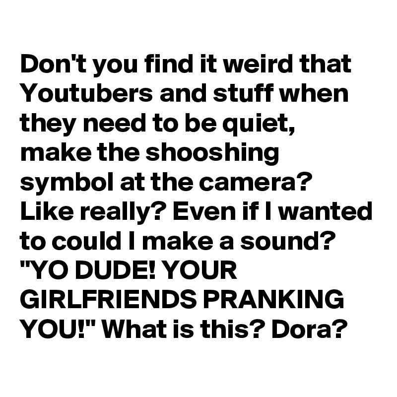 
Don't you find it weird that Youtubers and stuff when they need to be quiet, make the shooshing symbol at the camera? Like really? Even if I wanted to could I make a sound? "YO DUDE! YOUR GIRLFRIENDS PRANKING YOU!" What is this? Dora?
