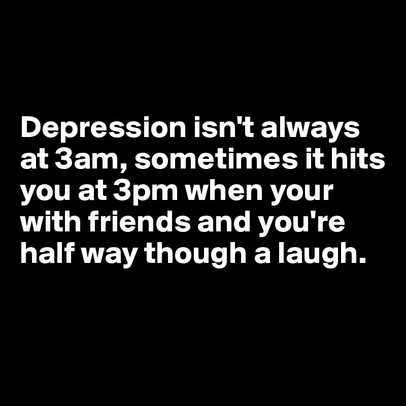 


Depression isn't always at 3am, sometimes it hits you at 3pm when your with friends and you're half way though a laugh.


