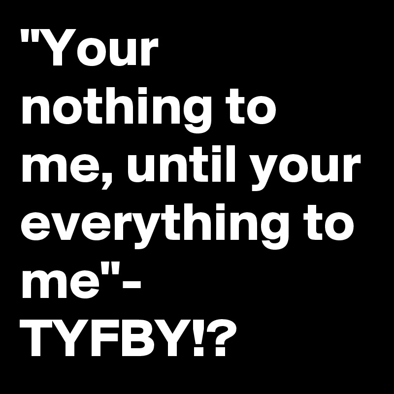"Your nothing to me, until your everything to me"- TYFBY!?