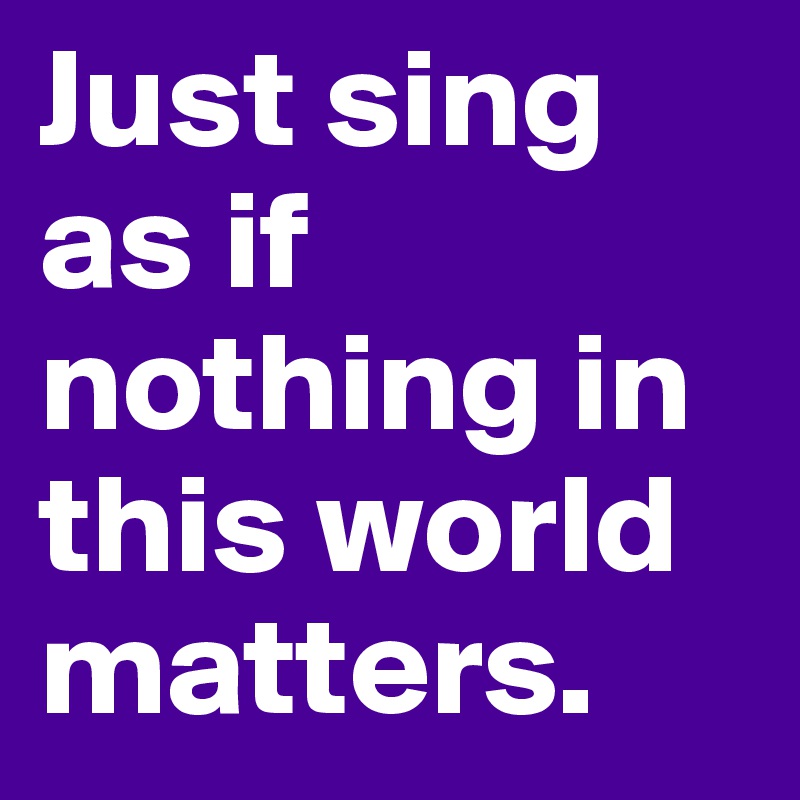 Just sing as if nothing in this world matters. 