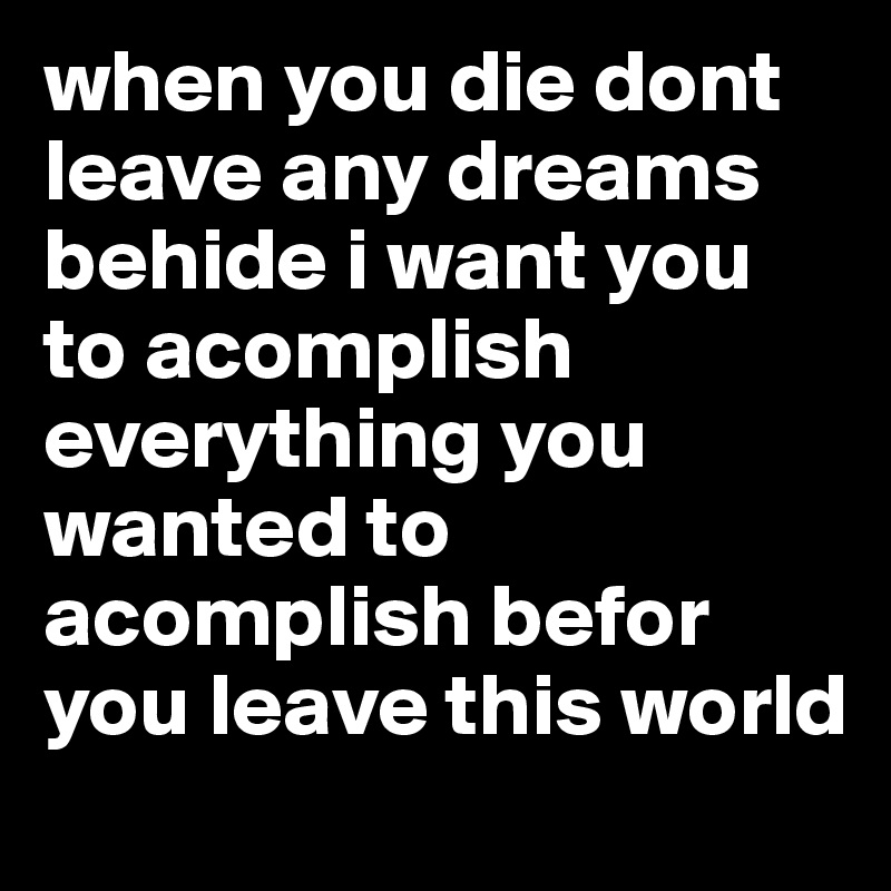 when you die dont leave any dreams behide i want you to acomplish everything you wanted to acomplish befor you leave this world