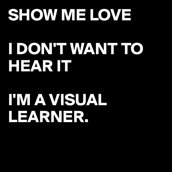 SHOW ME LOVE 

I DON'T WANT TO HEAR IT

I'M A VISUAL LEARNER.

