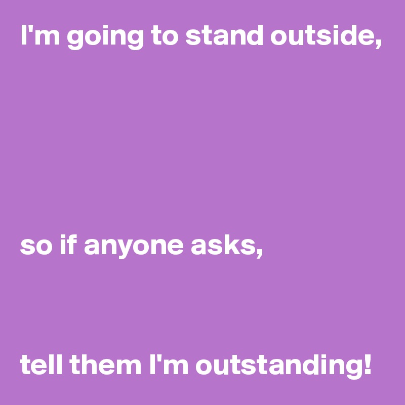I'm going to stand outside,






so if anyone asks,



tell them I'm outstanding!