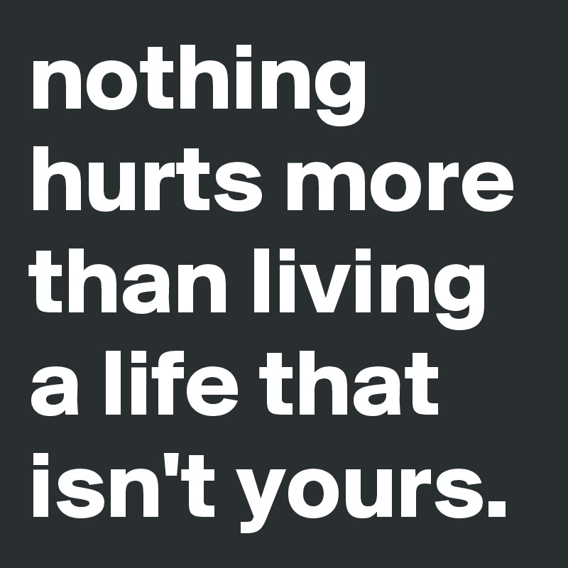 nothing hurts more than living a life that isn't yours. 