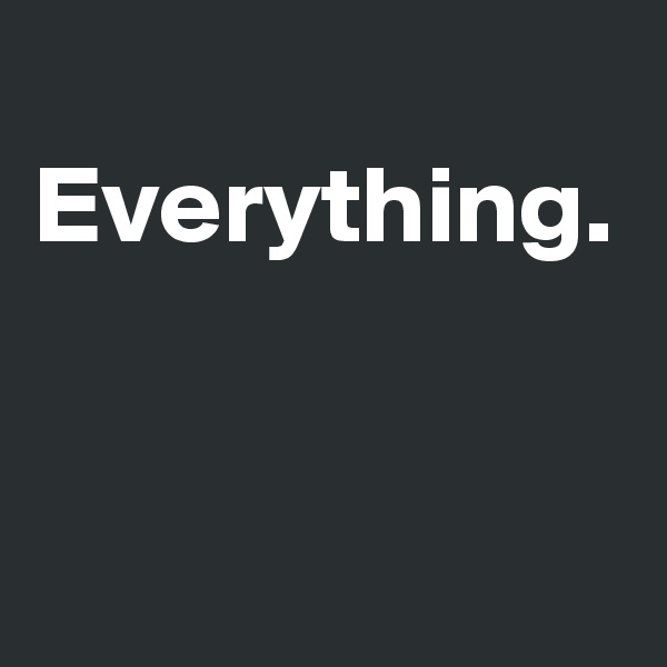  Everything.