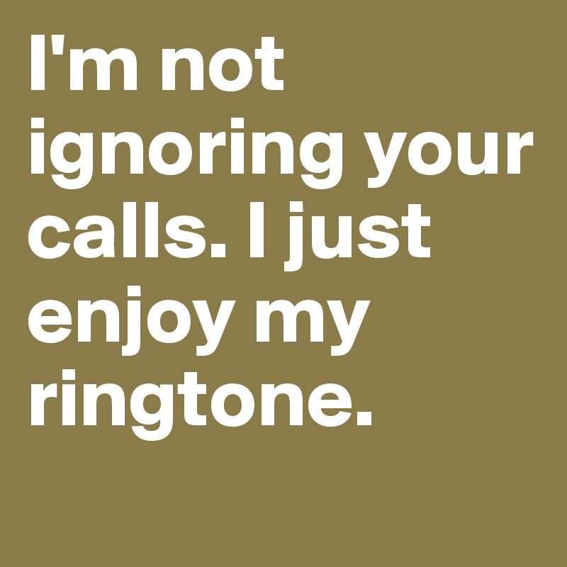 I'm not ignoring your calls. I just enjoy my ringtone.
