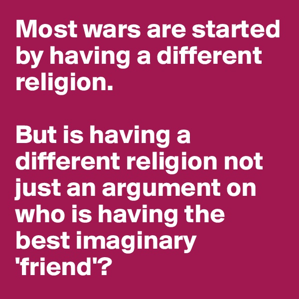 Most wars are started by having a different religion.

But is having a different religion not just an argument on who is having the best imaginary 'friend'?