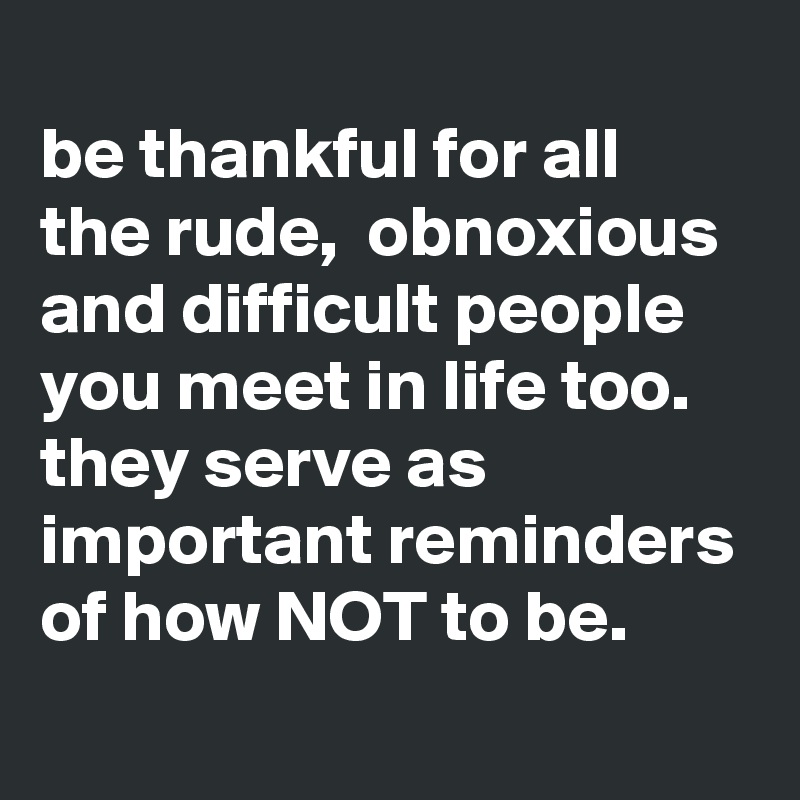
be thankful for all the rude,  obnoxious and difficult people you meet in life too. 
they serve as important reminders of how NOT to be. 
