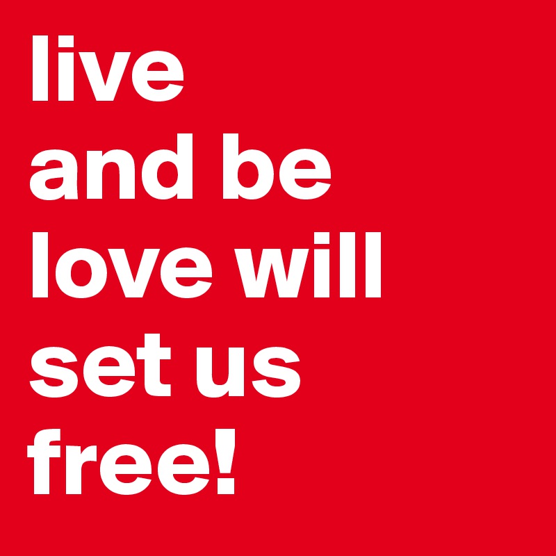 live 
and be
love will set us free!