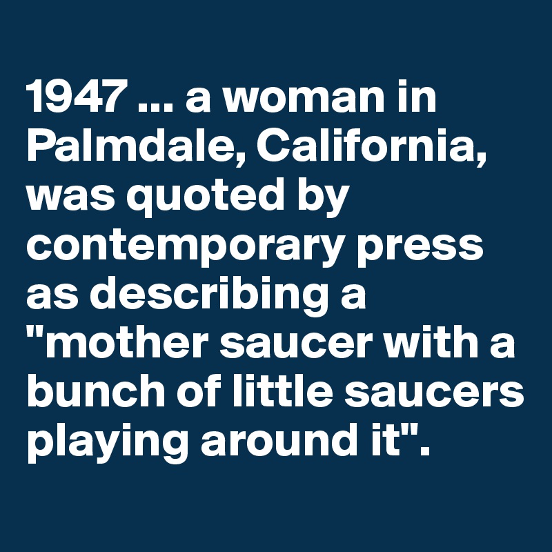 
1947 ... a woman in Palmdale, California, was quoted by contemporary press as describing a "mother saucer with a bunch of little saucers playing around it".