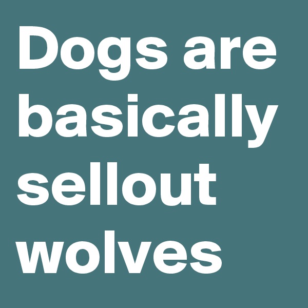 Dogs are basically sellout wolves