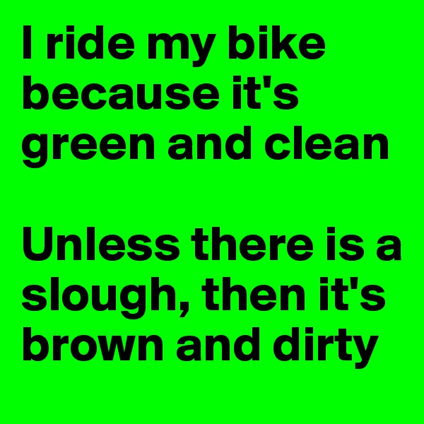 I ride my bike because it's green and clean

Unless there is a slough, then it's brown and dirty