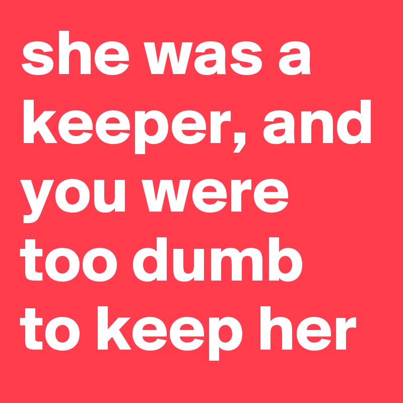 she was a keeper, and you were too dumb to keep her