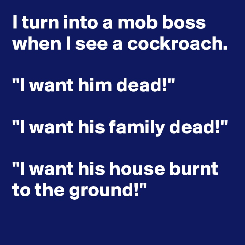 I turn into a mob boss when I see a cockroach.

"I want him dead!"

"I want his family dead!"

"I want his house burnt to the ground!"