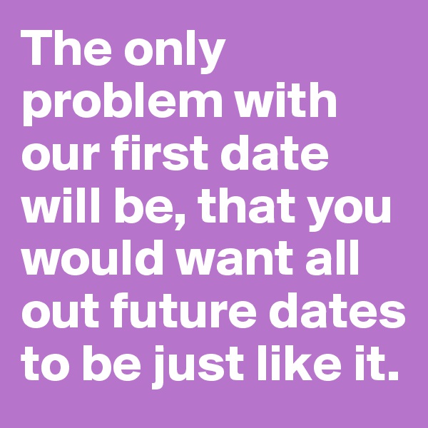 The only problem with our first date will be, that you would want all out future dates to be just like it. 