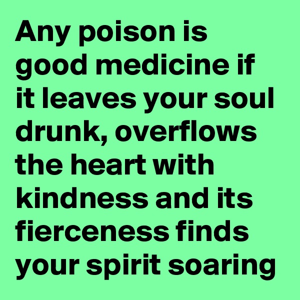 Any poison is good medicine if it leaves your soul drunk, overflows the heart with kindness and its fierceness finds your spirit soaring