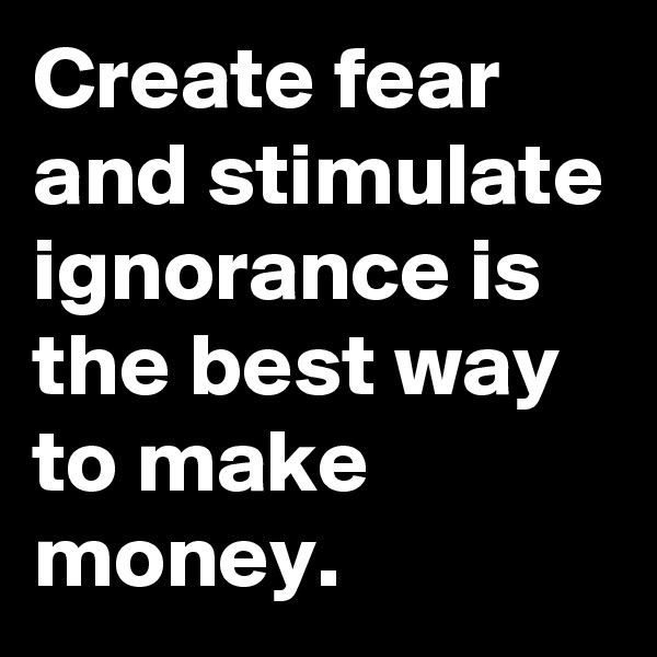 Create fear and stimulate ignorance is the best way to make money.