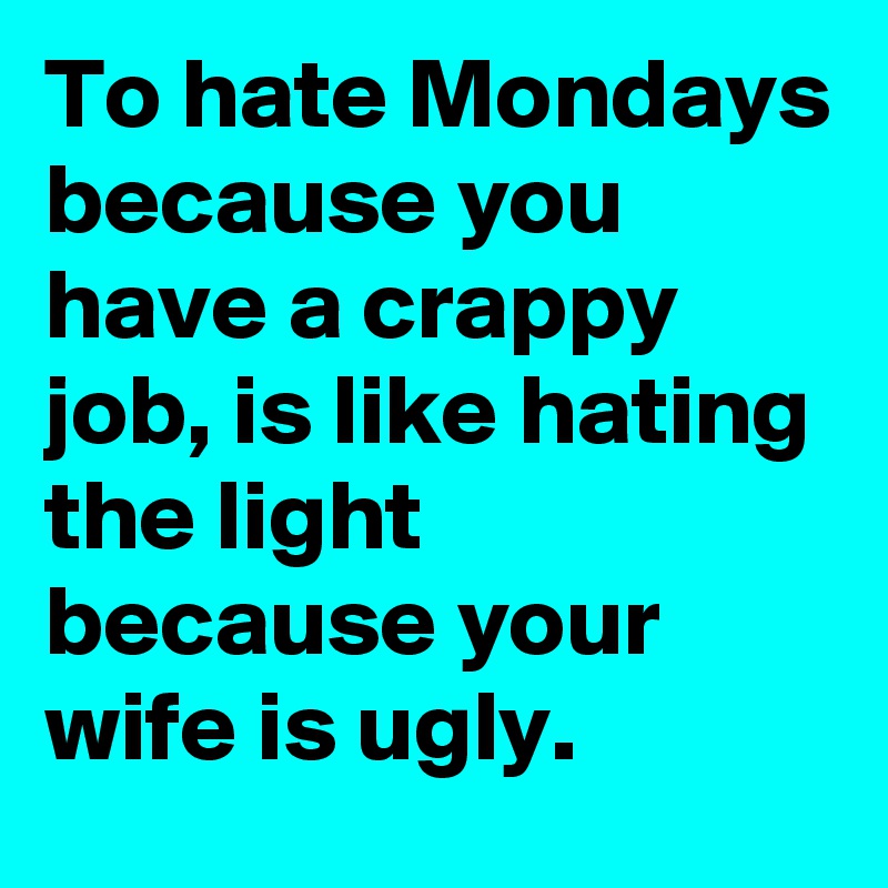 To hate Mondays because you have a crappy  job, is like hating the light because your wife is ugly.