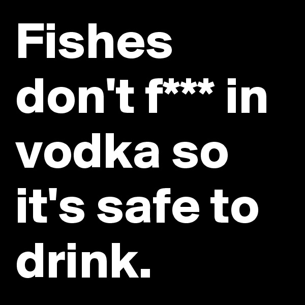 Fishes don't f*** in vodka so it's safe to drink. 