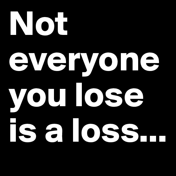 Not everyone you lose is a loss...