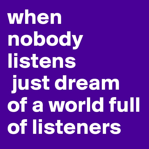 when nobody listens
 just dream of a world full of listeners 