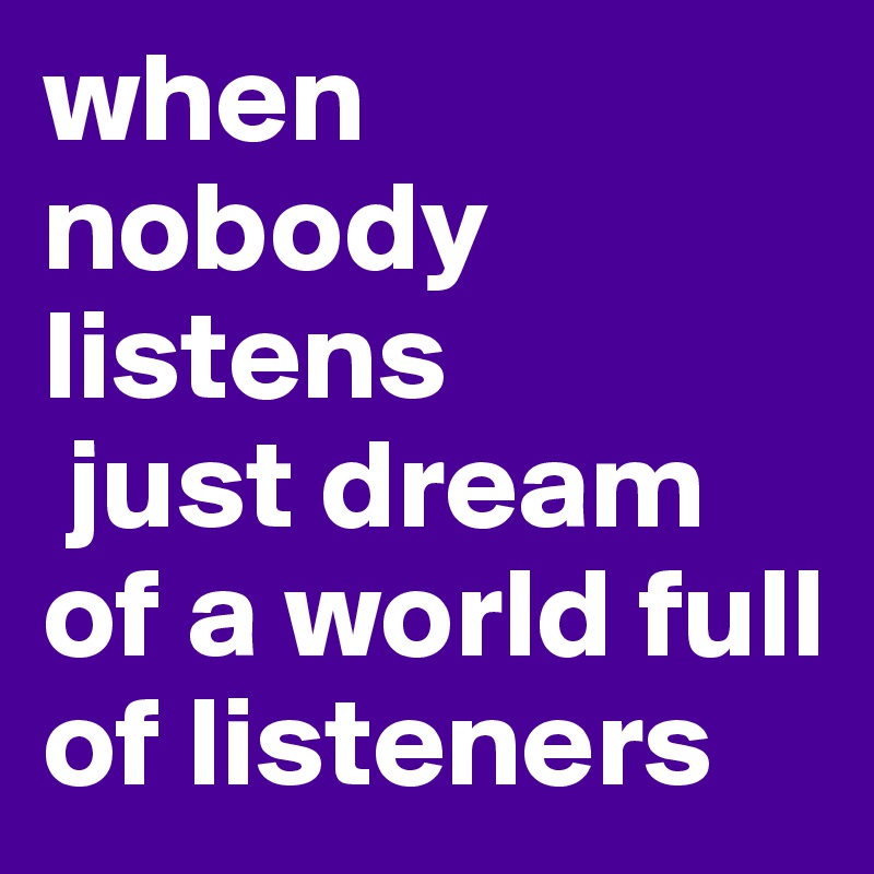 when nobody listens
 just dream of a world full of listeners 