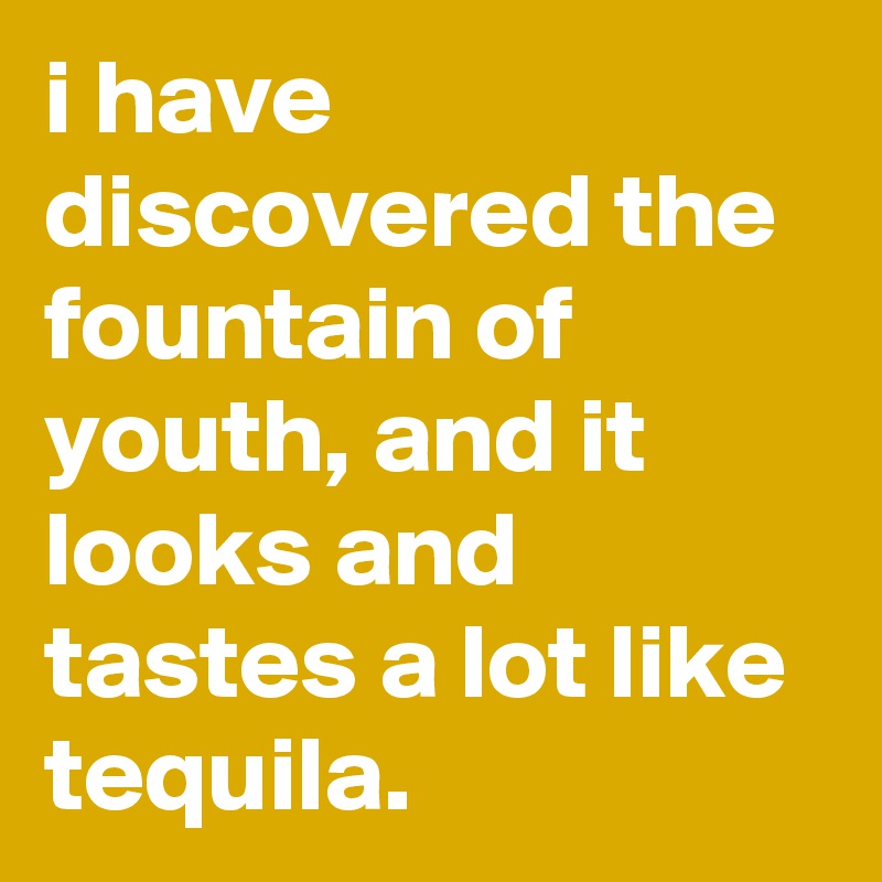 i have discovered the fountain of youth, and it looks and tastes a lot like tequila. 
