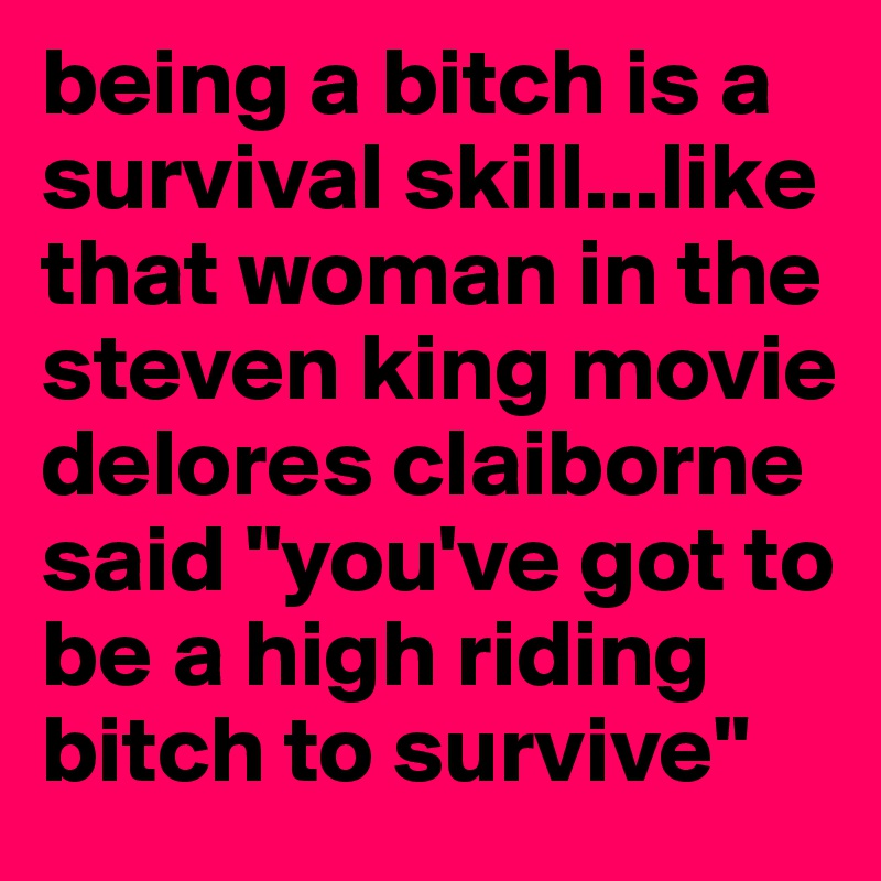 being a bitch is a survival skill...like that woman in the steven king movie delores claiborne said "you've got to be a high riding bitch to survive"