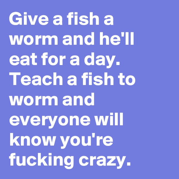 Give a fish a worm and he'll eat for a day. Teach a fish to worm and everyone will know you're fucking crazy. 
