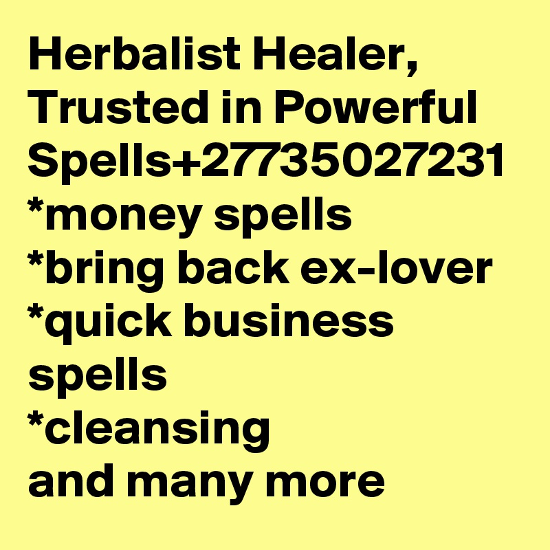 Herbalist Healer, Trusted in Powerful Spells+27735027231
*money spells
*bring back ex-lover
*quick business spells
*cleansing
and many more