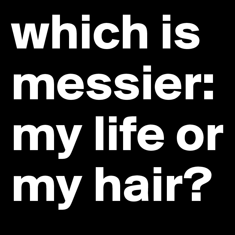 which is messier: my life or my hair?