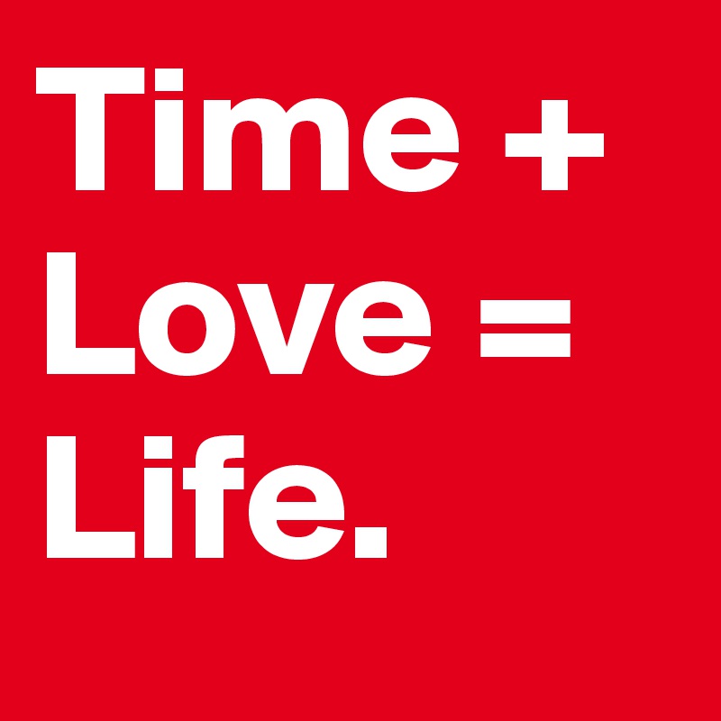 Time +
Love =
Life.