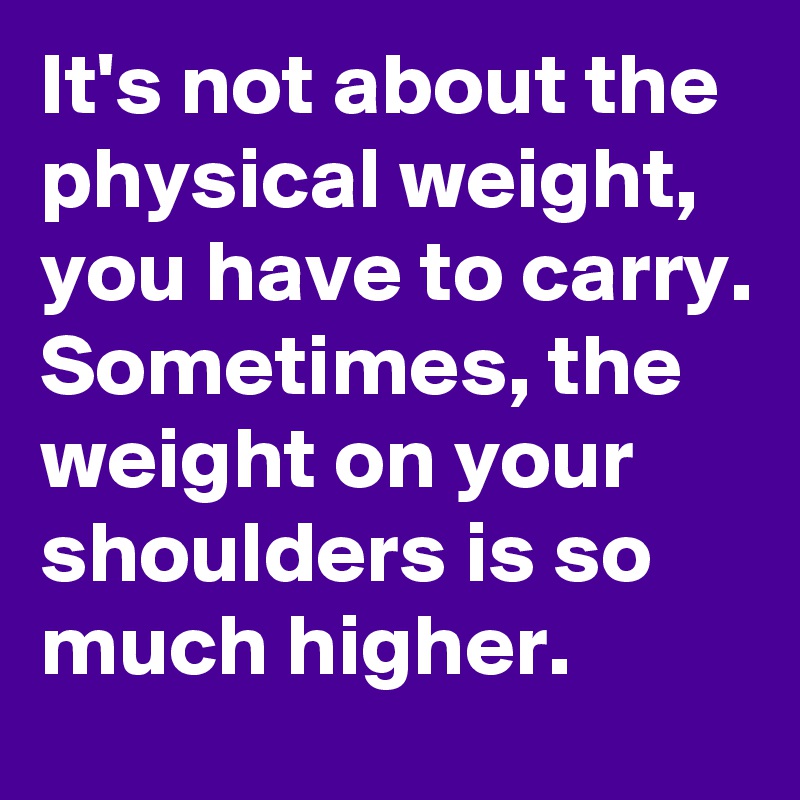 It's not about the physical weight, you have to carry.
Sometimes, the weight on your shoulders is so much higher.