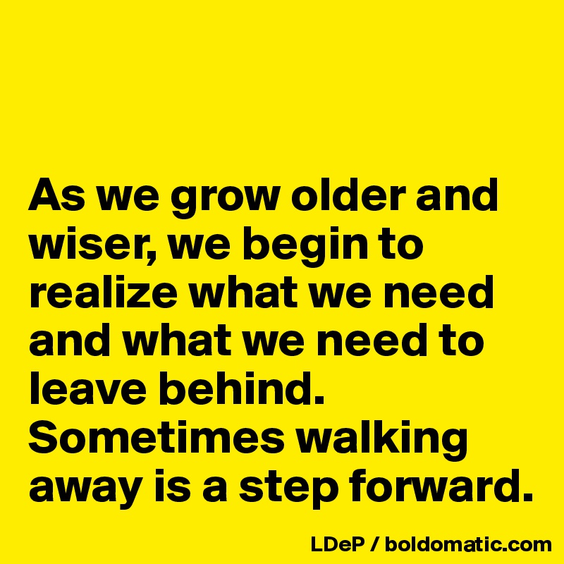 


As we grow older and wiser, we begin to realize what we need and what we need to leave behind. Sometimes walking away is a step forward. 