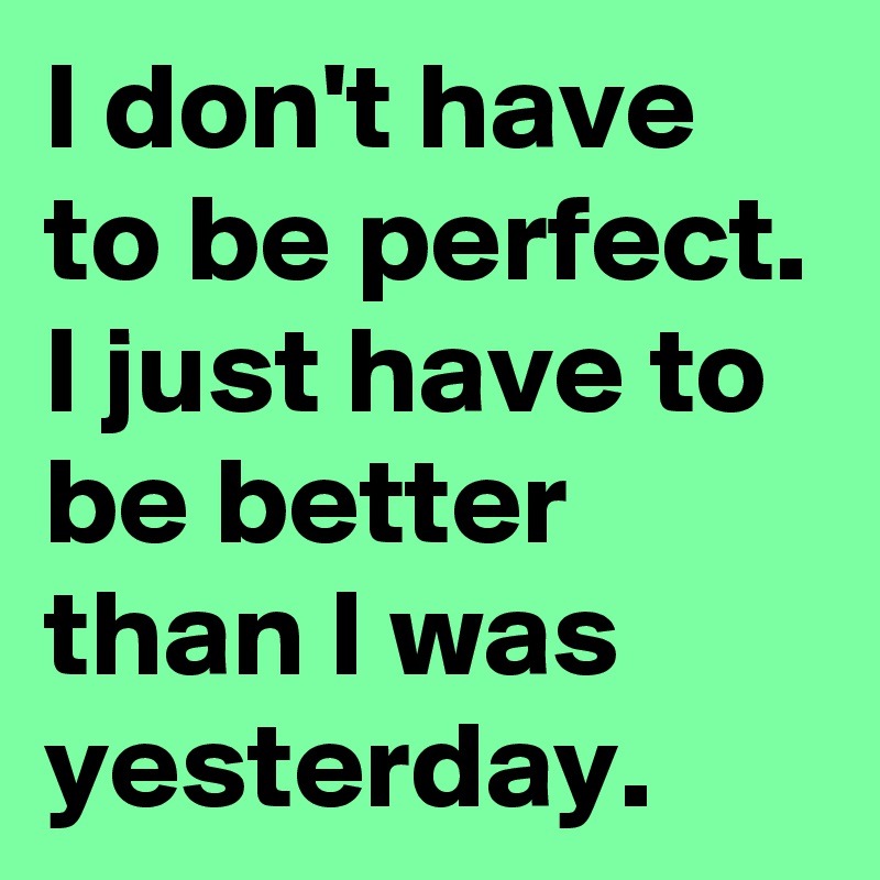I don't have to be perfect. I just have to be better than I was yesterday.