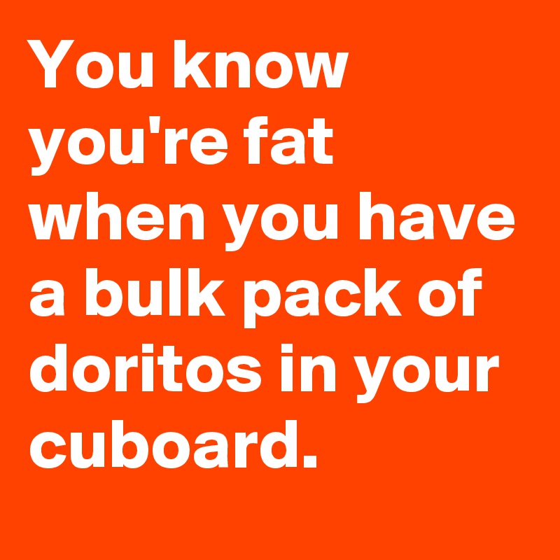 You know you're fat when you have a bulk pack of doritos in your cuboard.